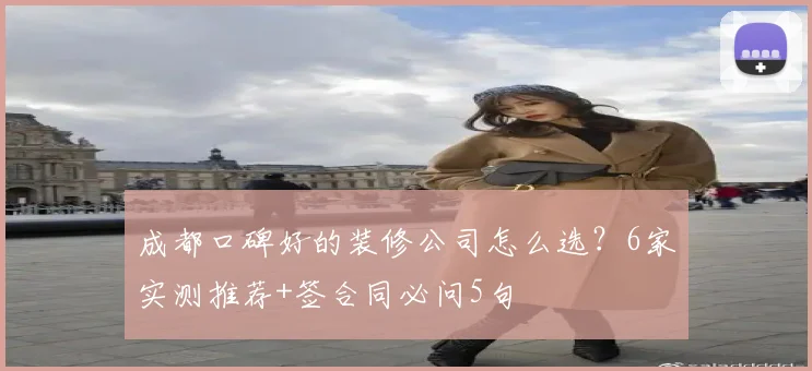 成都口碑好的装修公司怎么选？6家实测推荐+签合同必问5句