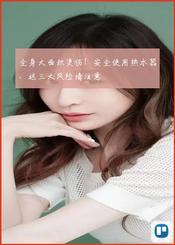 全身大面积烫伤！安全使用热水器，这三大风险请注意