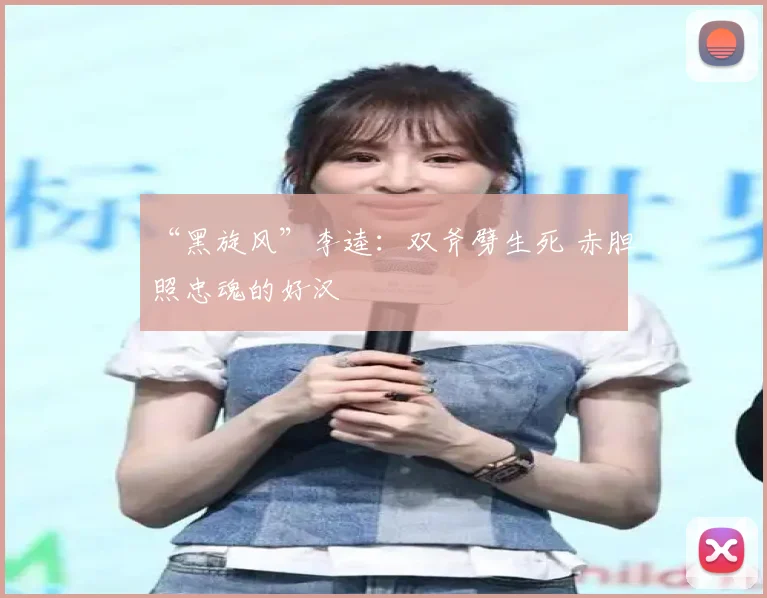 “黑旋风”李逵：双斧劈生死 赤胆照忠魂的好汉
