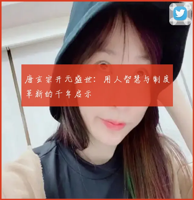唐玄宗开元盛世：用人智慧与制度革新的千年启示